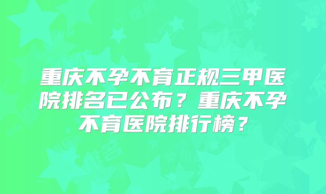 重庆不孕不育正规三甲医院排名已公布？重庆不孕不育医院排行榜？