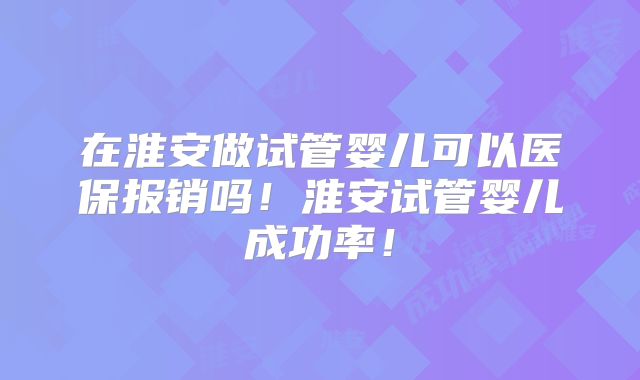 在淮安做试管婴儿可以医保报销吗!淮安试管婴儿成功率!
