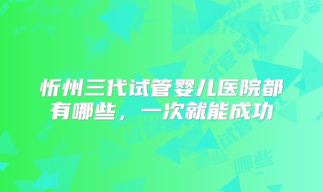 忻州三代试管婴儿医院都有哪些，一次就能成功