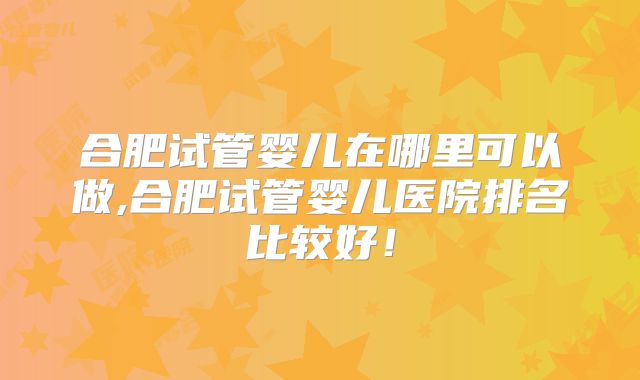 合肥试管婴儿在哪里可以做,合肥试管婴儿医院排名比较好！