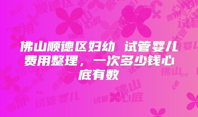 佛山顺德区妇幼 试管婴儿费用整理,一次多少钱心底有数