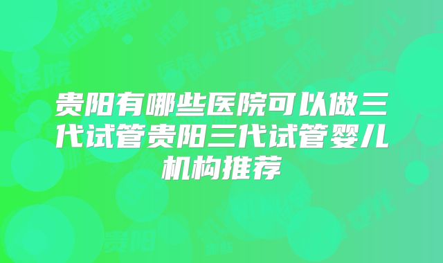 贵阳有哪些医院可以做三代试管贵阳三代试管婴儿机构推荐