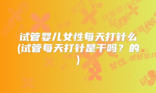 试管婴儿女性每天打针么(试管每天打针是干吗？的)