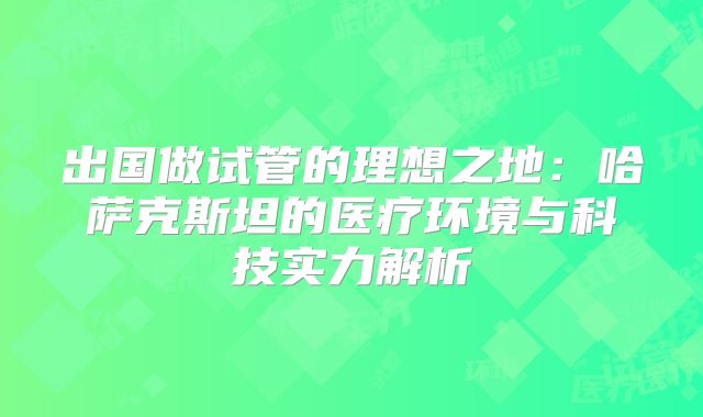 出国做试管的理想之地：哈萨克斯坦的医疗环境与科技实力解析