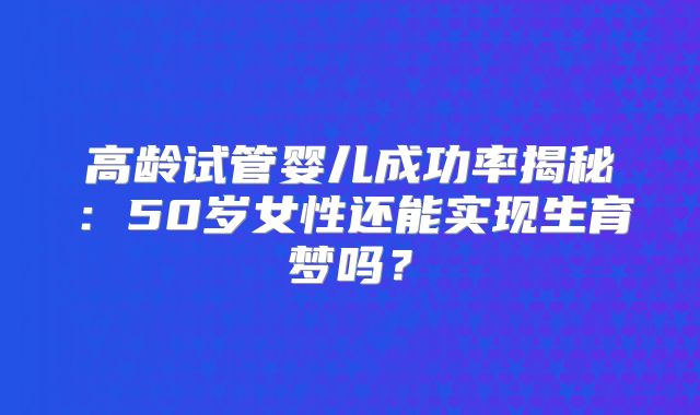 高龄试管婴儿成功率揭秘:50岁女性还能实现生育梦吗?