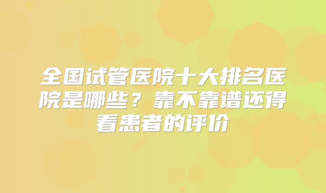 全国试管医院十大排名医院是哪些?靠不靠谱还得看患者的评价