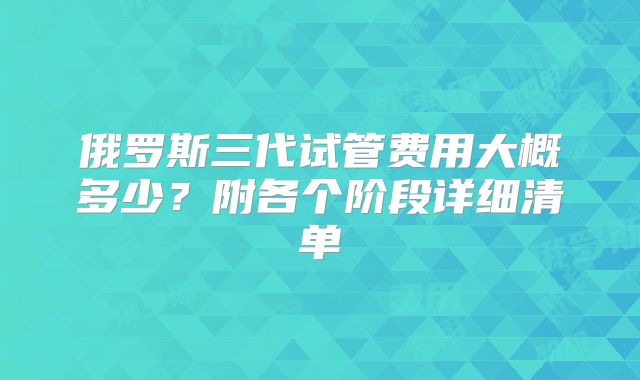 俄罗斯三代试管费用大概多少？附各个阶段详细清单