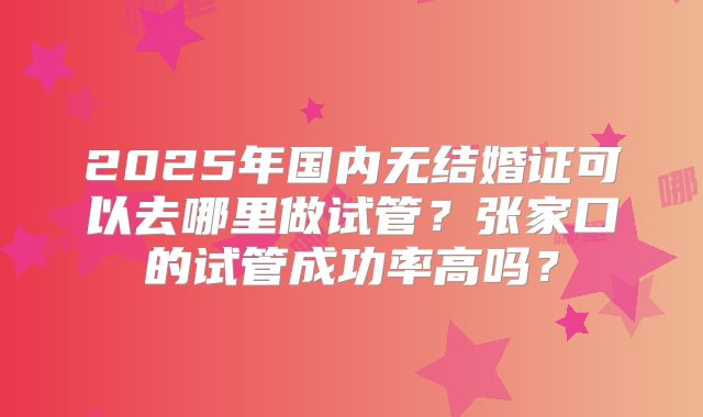 2025年国内无结婚证可以去哪里做试管?张家口的试管成功率高吗?