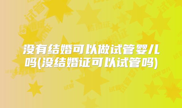 没有结婚可以做试管婴儿吗(没结婚证可以试管吗)