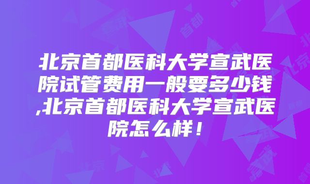 北京首都医科大学宣武医院试管费用一般要多少钱,北京首都医科大学宣武医院怎么样!