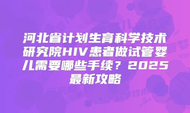 河北省计划生育科学技术研究院HIV患者做试管婴儿需要哪些手续？2025最新攻略
