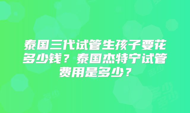泰国三代试管生孩子要花多少钱？泰国杰特宁试管费用是多少？