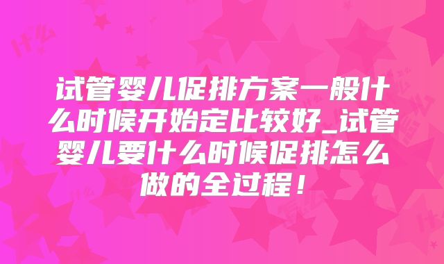 试管婴儿促排方案一般什么时候开始定比较好_试管婴儿要什么时候促排怎么做的全过程！