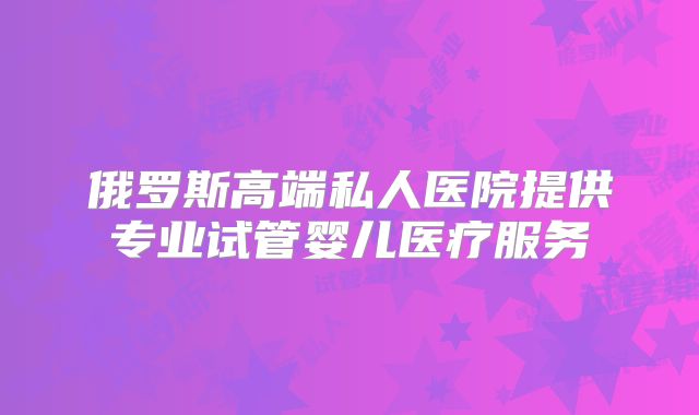 俄罗斯高端私人医院提供专业试管婴儿医疗服务