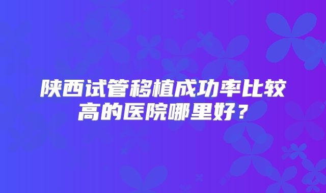 陕西试管移植成功率比较高的医院哪里好?