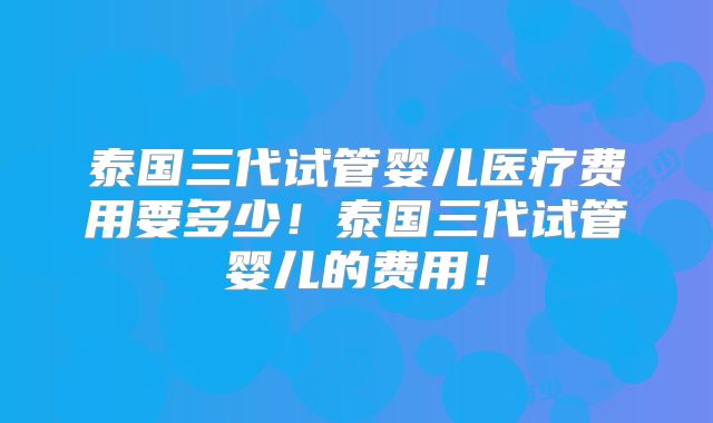泰国三代试管婴儿医疗费用要多少！泰国三代试管婴儿的费用！