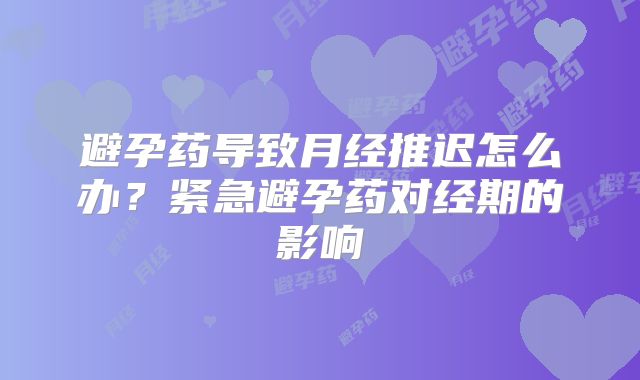 避孕药导致月经推迟怎么办?紧急避孕药对经期的影响