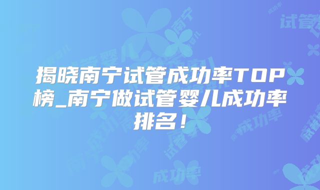 揭晓南宁试管成功率TOP榜_南宁做试管婴儿成功率排名!