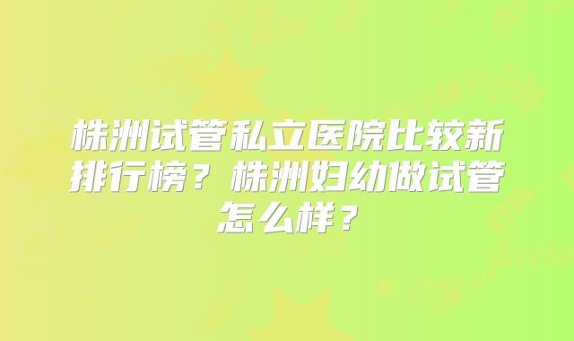 株洲试管私立医院比较新排行榜？株洲妇幼做试管怎么样？