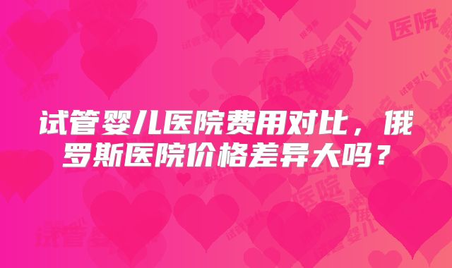 试管婴儿医院费用对比，俄罗斯医院价格差异大吗？