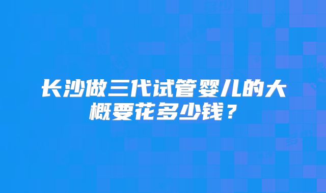 长沙做三代试管婴儿的大概要花多少钱？