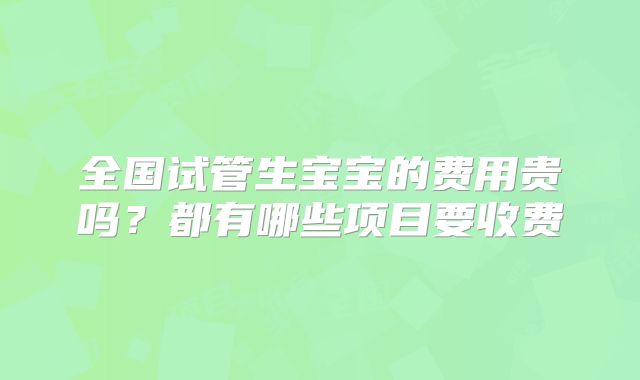 全国试管生宝宝的费用贵吗？都有哪些项目要收费