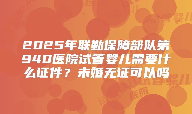 2025年联勤保障部队第940医院试管婴儿需要什么证件？未婚无证可以吗