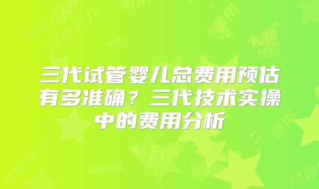 三代试管婴儿总费用预估有多准确？三代技术实操中的费用分析