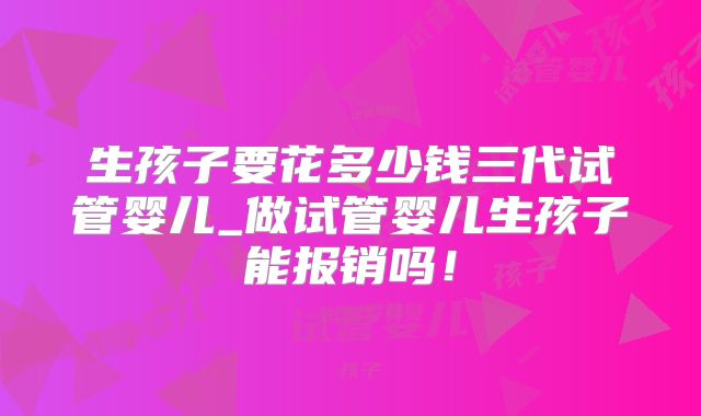 生孩子要花多少钱三代试管婴儿_做试管婴儿生孩子能报销吗!