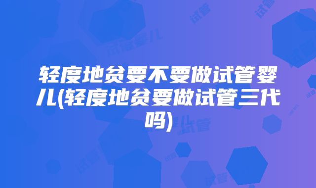 轻度地贫要不要做试管婴儿(轻度地贫要做试管三代吗)