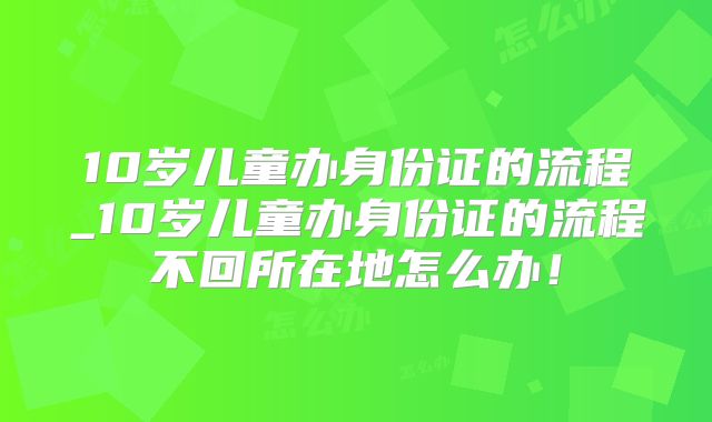 10岁儿童办身份证的流程_10岁儿童办身份证的流程不回所在地怎么办!