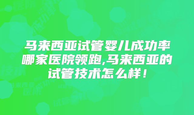 马来西亚试管婴儿成功率哪家医院领跑,马来西亚的试管技术怎么样！