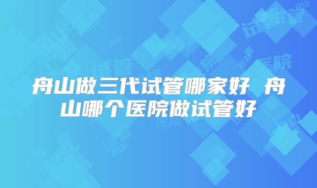 舟山做三代试管哪家好 舟山哪个医院做试管好