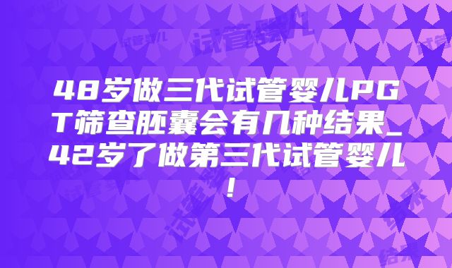 48岁做三代试管婴儿PGT筛查胚囊会有几种结果_42岁了做第三代试管婴儿！