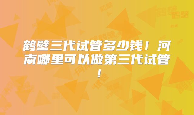 鹤壁三代试管多少钱！河南哪里可以做第三代试管！