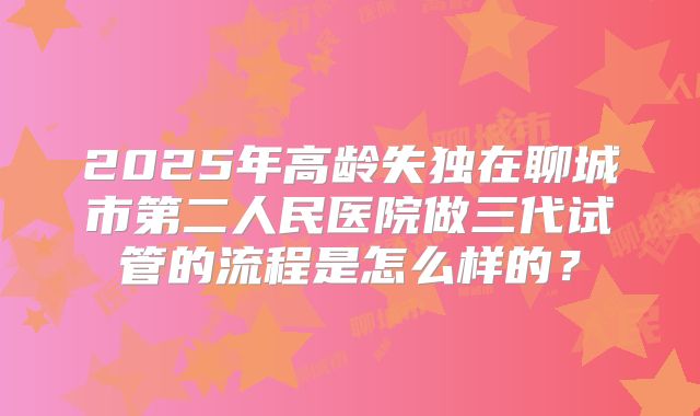 2025年高龄失独在聊城市第二人民医院做三代试管的流程是怎么样的?