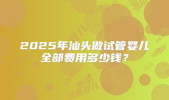2025年汕头做试管婴儿全部费用多少钱？