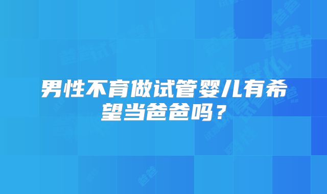 男性不育做试管婴儿有希望当爸爸吗？