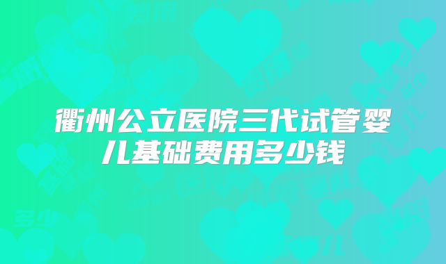 衢州公立医院三代试管婴儿基础费用多少钱