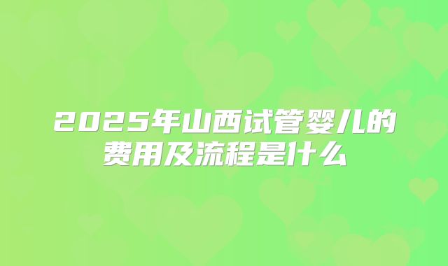 2025年山西试管婴儿的费用及流程是什么