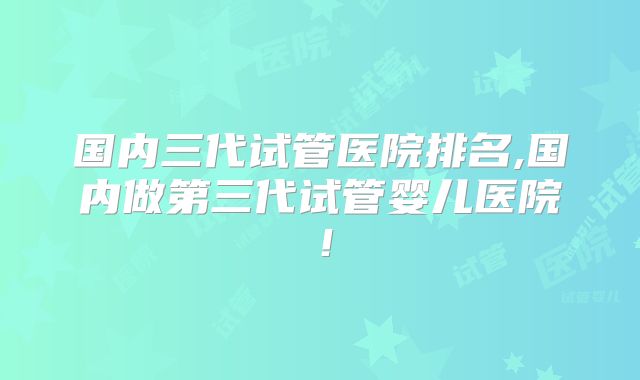 国内三代试管医院排名,国内做第三代试管婴儿医院!