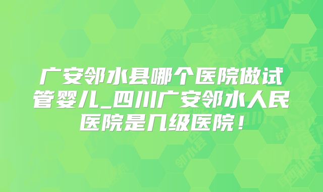 广安邻水县哪个医院做试管婴儿_四川广安邻水人民医院是几级医院！