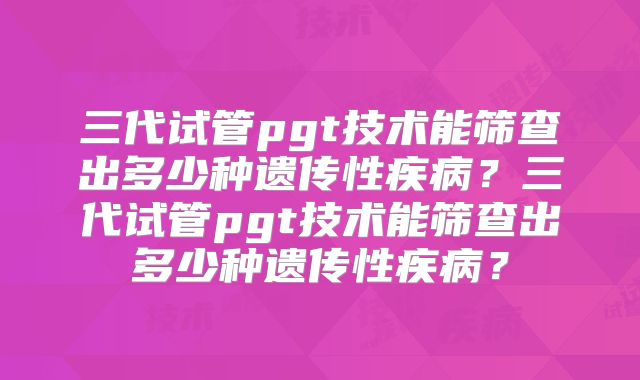 三代试管pgt技术能筛查出多少种遗传性疾病?三代试管pgt技术能筛查出多少种遗传性疾病?