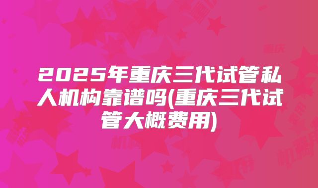 2025年重庆三代试管私人机构靠谱吗(重庆三代试管大概费用)