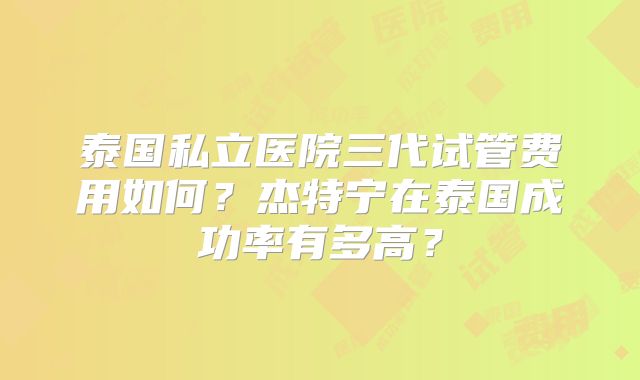 泰国私立医院三代试管费用如何?杰特宁在泰国成功率有多高?