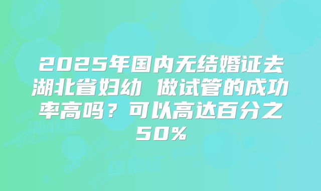 2025年国内无结婚证去湖北省妇幼 做试管的成功率高吗?可以高达百分之50%