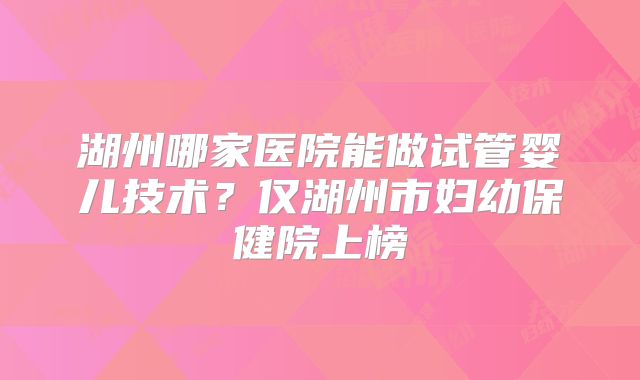 湖州哪家医院能做试管婴儿技术？仅湖州市妇幼保健院上榜