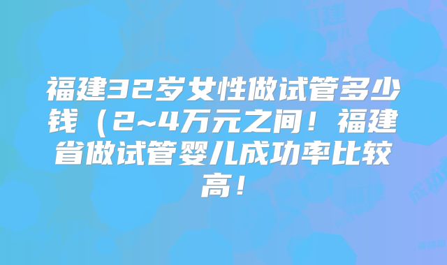 福建32岁女性做试管多少钱（2~4万元之间！福建省做试管婴儿成功率比较高！