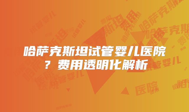哈萨克斯坦试管婴儿医院？费用透明化解析