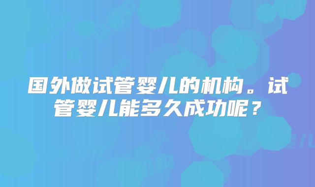 国外做试管婴儿的机构。试管婴儿能多久成功呢？